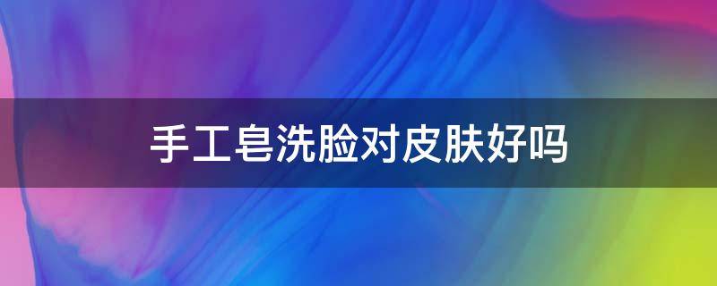 手工皂洗脸对皮肤好吗（手工皂洗脸对皮肤好吗知乎）