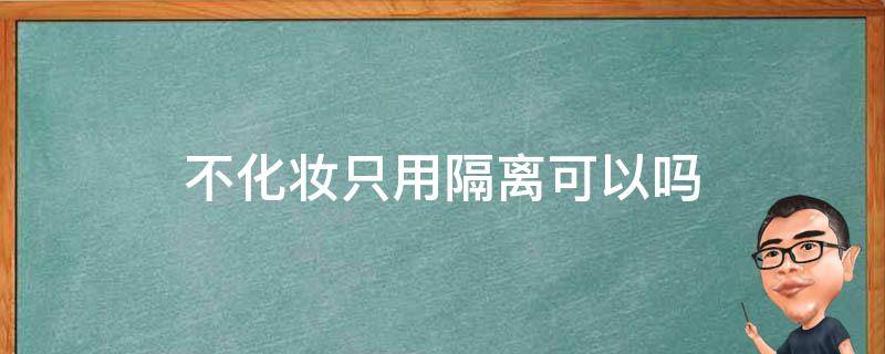 不化妆只用隔离可以吗（不化妆只用隔离可以吗女生）