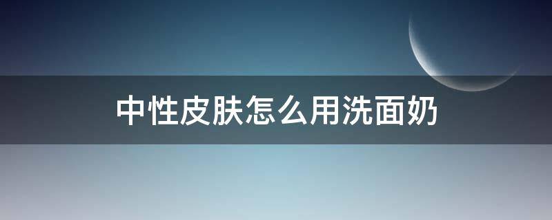 中性皮肤怎么用洗面奶（中性皮肤用什么类型的洗面奶）