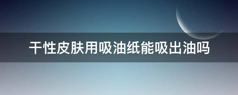 干性皮肤用吸油纸能吸出油吗（干皮用吸油纸有油吗）