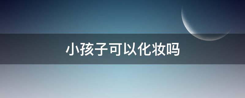 小孩子可以化妆吗（小孩子可以化妆吗女生）