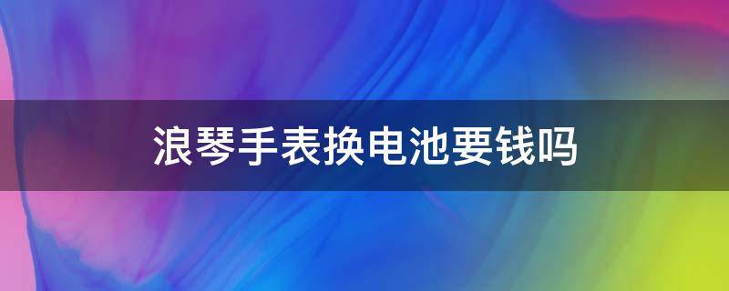 浪琴手表换电池要钱吗（浪琴手表换电池要钱吗多少钱）