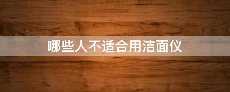 哪些人不适合用洁面仪（哪些人不适合用洁面仪呢）
