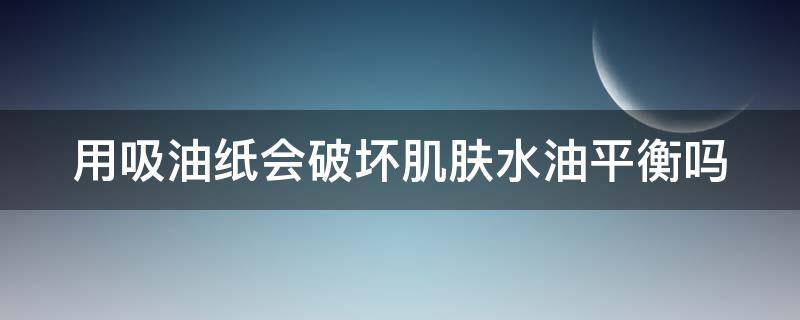 用吸油纸会破坏肌肤水油平衡吗 用吸油纸会破坏肌肤水油平衡吗对吗