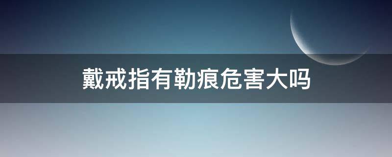 戴戒指有勒痕危害大吗（带戒指有勒痕正常吗）