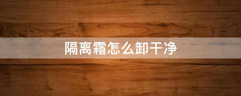 隔离霜怎么卸干净（隔离霜要怎么卸）