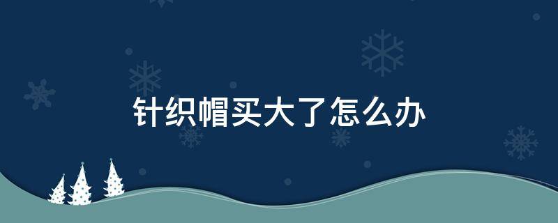 针织帽买大了怎么办（针织帽太大了怎么办）