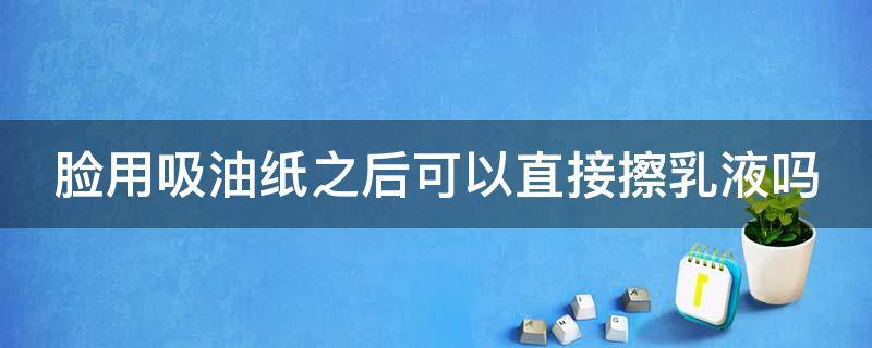 脸用吸油纸之后可以直接擦乳液吗（脸用吸油纸之后可以直接擦乳液吗视频）