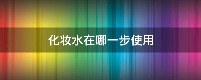 化妆水在哪一步使用（化妆水在哪个步骤用）
