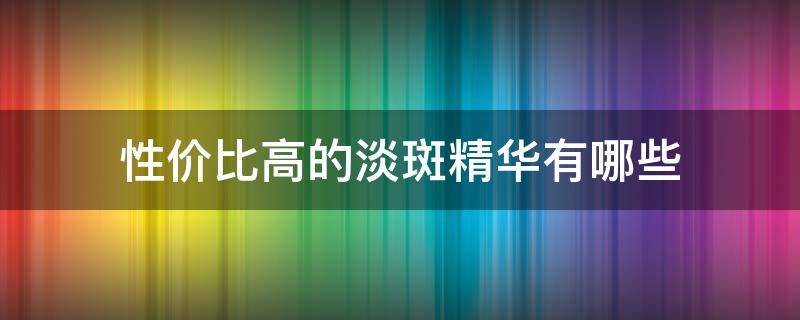 性价比高的淡斑精华有哪些 性价比高的淡斑精华液推荐