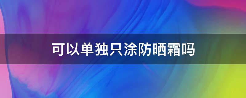 可以单独只涂防晒霜吗（可以单独只涂防晒霜吗女生）