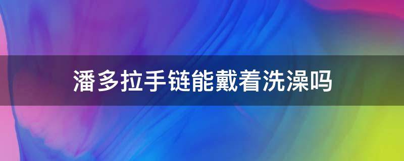 潘多拉手链能戴着洗澡吗 潘多拉手链能戴着洗澡吗图片