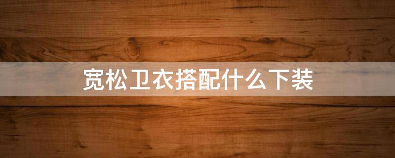 宽松卫衣搭配什么下装 宽松卫衣搭配什么下装好看图片