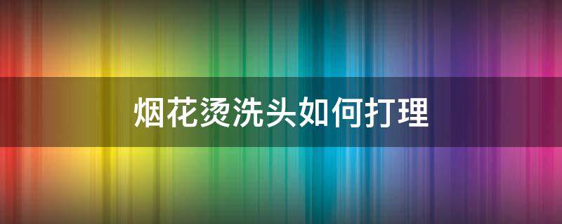 烟花烫洗头如何打理（烟花烫洗头如何打理头发）