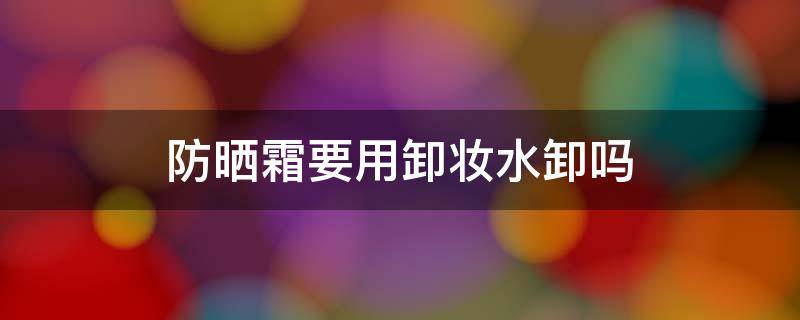 防晒霜要用卸妆水卸吗（安耐晒的防晒霜要用卸妆水卸吗）