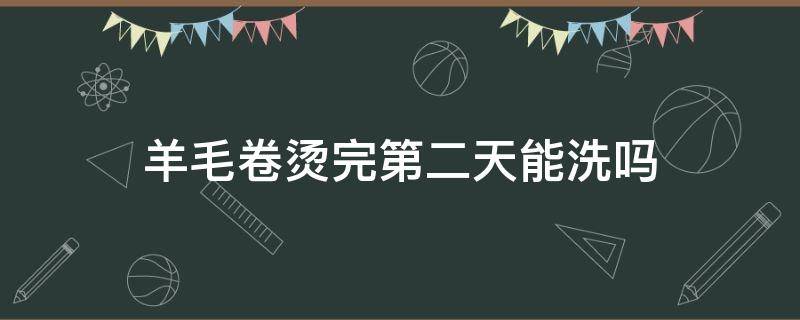 羊毛卷烫完第二天能洗吗（烫羊毛卷第二天可以洗头吗）