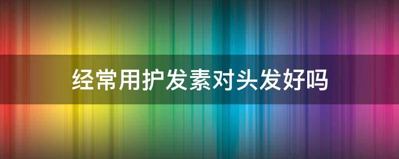 经常用护发素对头发好吗 经常用护发素对头发好吗