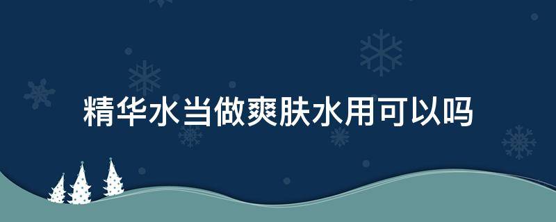 精华水当做爽肤水用可以吗（精华水当做爽肤水用可以吗女生）