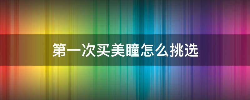 第一次买美瞳怎么挑选（第一次选美瞳怎么选尺寸）