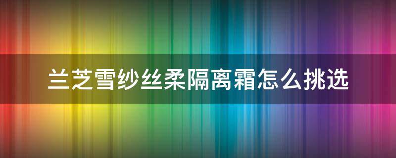 兰芝雪纱丝柔隔离霜怎么挑选 兰芝雪纱丝柔防晒隔离乳多少钱