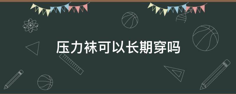 压力袜可以长期穿吗（压力袜可以长期穿吗女生）