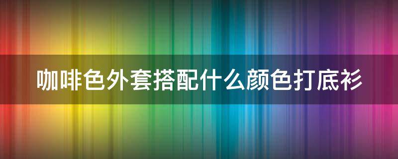 咖啡色外套搭配什么颜色打底衫 咖啡色外套搭配什么颜色打底衫呢