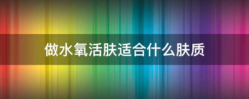 做水氧活肤适合什么肤质（水氧活肤必须坚持做吗）