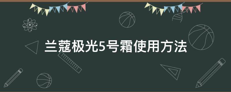 兰蔻极光5号霜使用方法 兰蔻极光五号霜效果怎么样