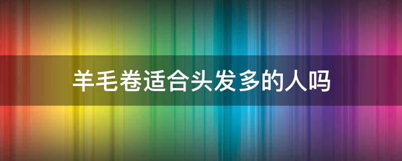 羊毛卷适合头发多的人吗（羊毛卷适合发量多的人吗）