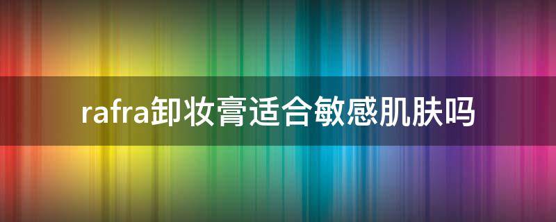 rafra卸妆膏适合敏感肌肤吗（rafra卸妆油怎么样）