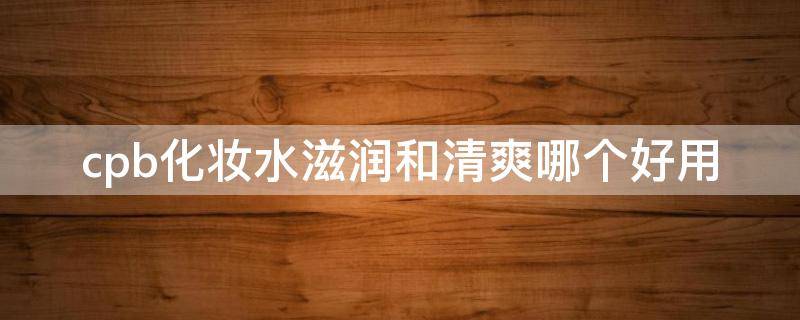 cpb化妆水滋润和清爽哪个好用 cpb水清爽型和滋润型区别