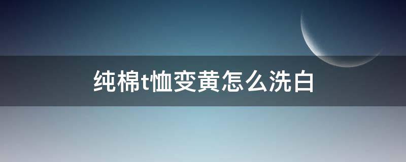 纯棉t恤变黄怎么洗白 纯棉t恤变黄怎么洗白色