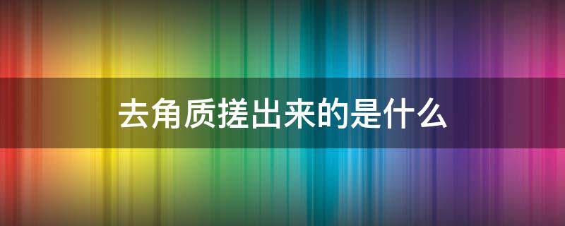 去角质搓出来的是什么（去角质搓出来的是什么东西啊）