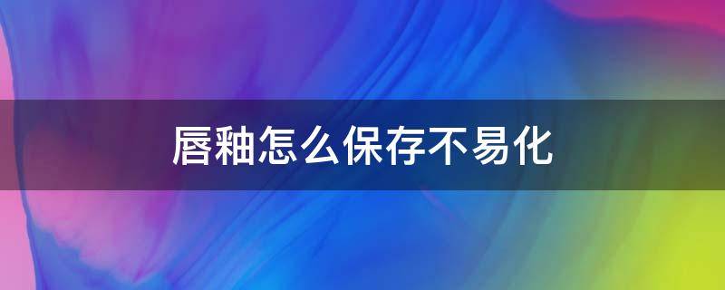 唇釉怎么保存不易化（唇釉怎么保存可以避免变质）