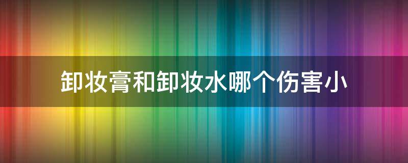 卸妆膏和卸妆水哪个伤害小（卸妆膏和卸妆水哪个伤害小一些）