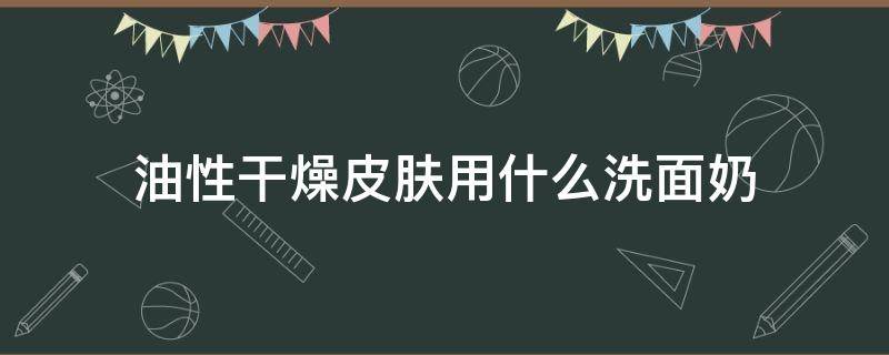油性干燥皮肤用什么洗面奶 油性干燥皮肤用什么洗面奶比较好