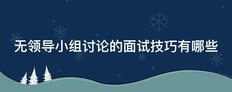 无领导小组讨论的面试技巧有哪些（无领导小组讨论的面试流程）