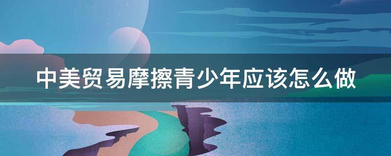 中美贸易摩擦青少年应该怎么做（关于中美贸易摩擦的应对措施）