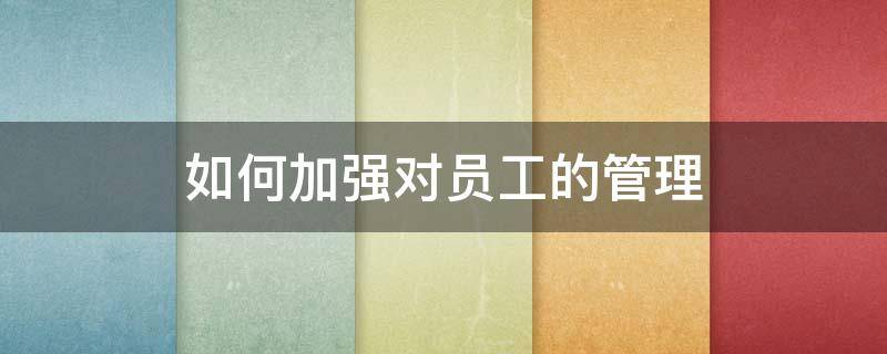 如何加强对员工的管理（如何加强对员工的管理能力）