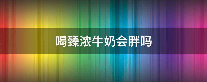 喝臻浓牛奶会胖吗（喝臻浓牛奶会胖吗女生）