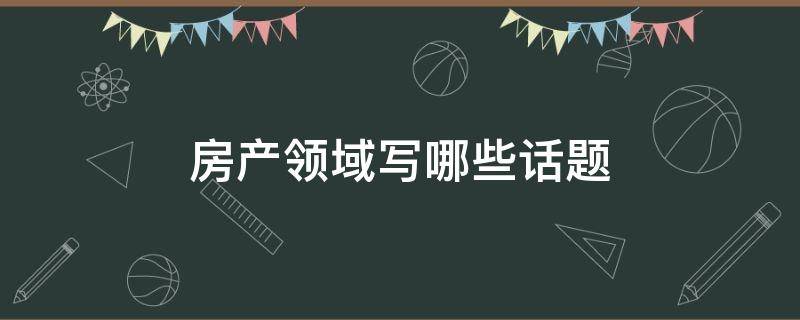 房产领域写哪些话题（房产领域创作者是干什么的）