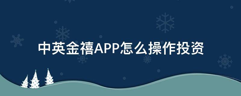 中英金禧APP怎么操作投资（中英人寿金喜年年怎么样）