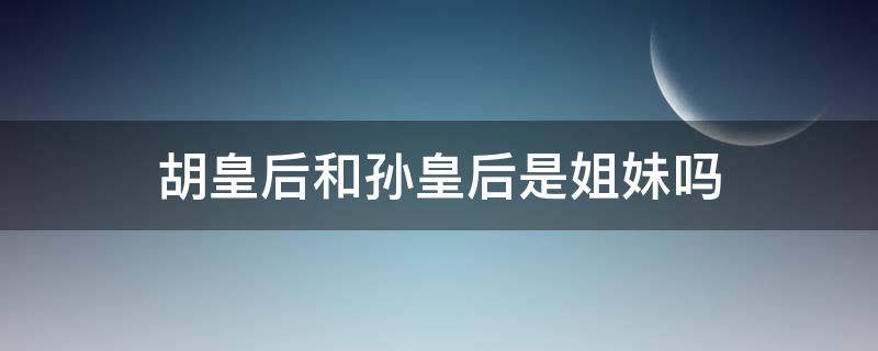 胡皇后和孙皇后是姐妹吗 胡皇后和孙皇后是姐妹吗知乎