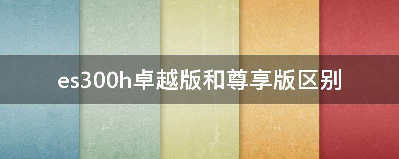 es300h卓越版和尊享版区别 es300h 卓越 尊享 配置