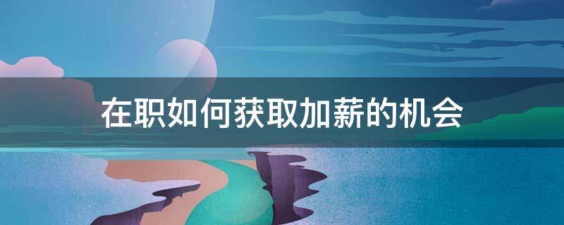 在职如何获取加薪的机会（在职如何获取加薪的机会呢）