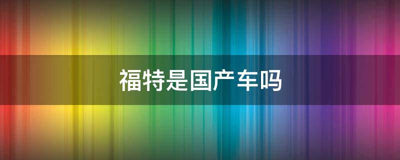 福特是国产车吗 江铃福特是合资车还是国产车