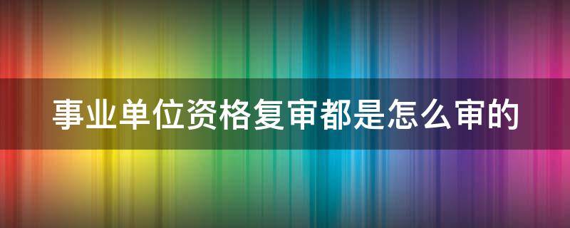 事业单位资格复审都是怎么审的（事业单位资格复审都是怎么审的呀）