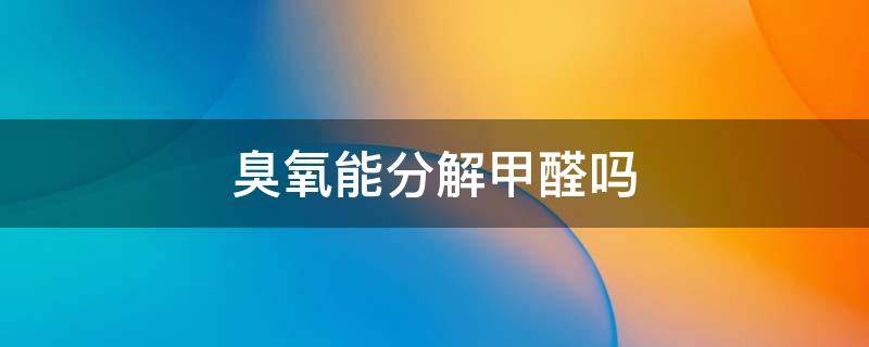 臭氧能分解甲醛吗（臭氧能分解甲醛和苯么）