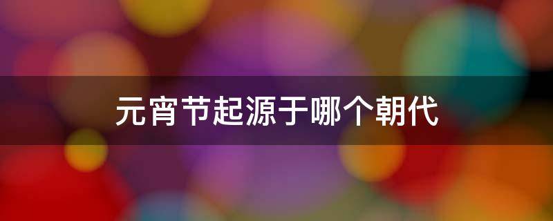 元宵节起源于哪个朝代 元宵节起源于哪个朝代兴起