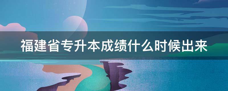 福建省专升本成绩什么时候出来（福建专升本成绩公布时间）